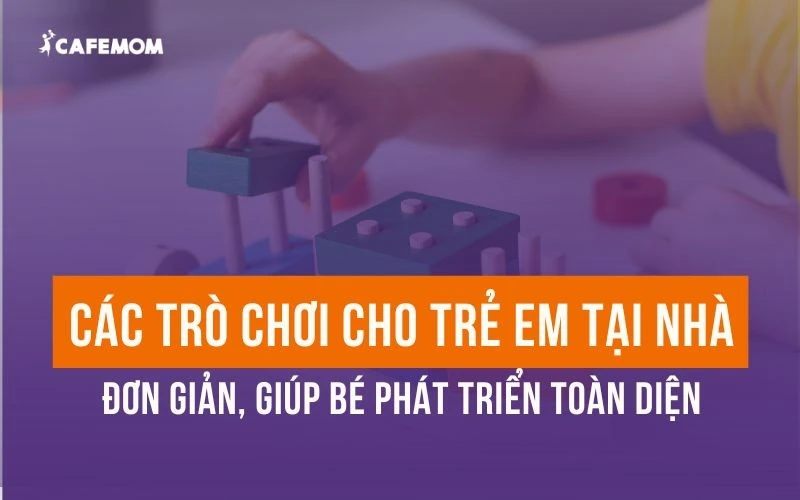 CÁC TRÒ CHƠI CHO TRẺ EM TẠI NHÀ ĐƠN GIẢN GIÚP BÉ PHÁT TRIỂN TOÀN DIỆN