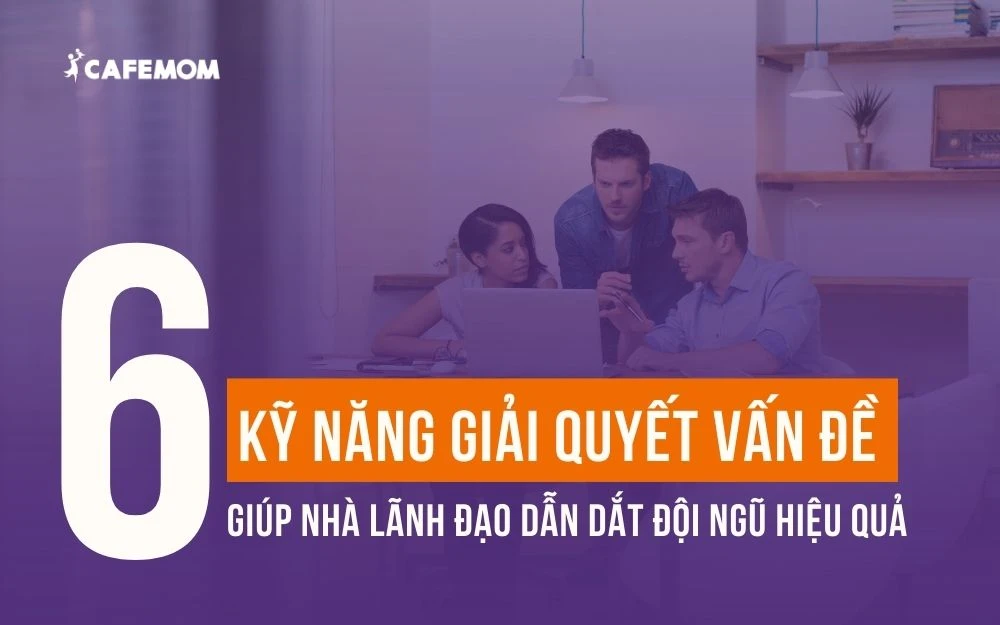 6 KỸ NĂNG GIẢI QUYẾT VẤN ĐỀ GIÚP NHÀ LÃNH ĐẠO DẪN DẮT ĐỘI NGŨ HIỆU QUẢ